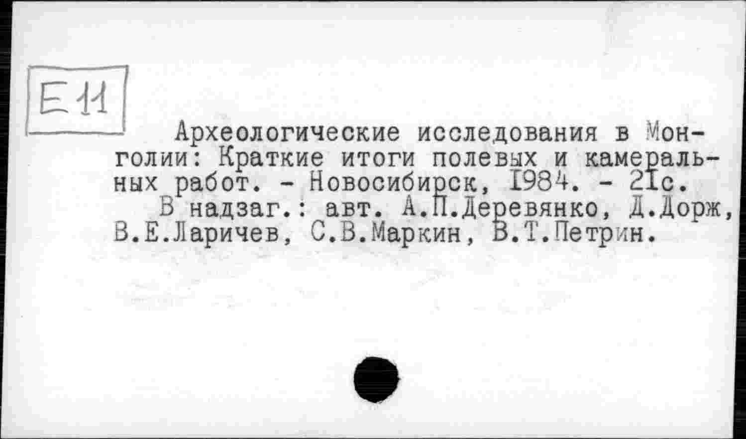 ﻿ЕЯ
Археологические исследования в Монголии: Краткие итоги полевых и камеральных работ. - Новосибирск, 1984. - 21с.
В надзаг. : авт. А. II. Деревянко, Д.Дорж, В.Е.Ларичев, С.В.Маркин, В.Т.Петрин.